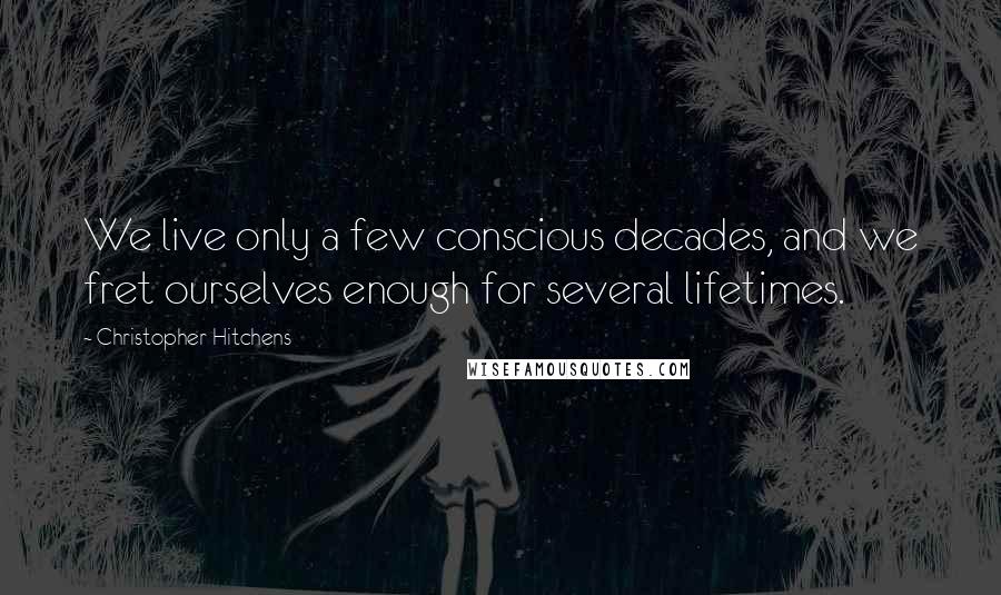 Christopher Hitchens Quotes: We live only a few conscious decades, and we fret ourselves enough for several lifetimes.