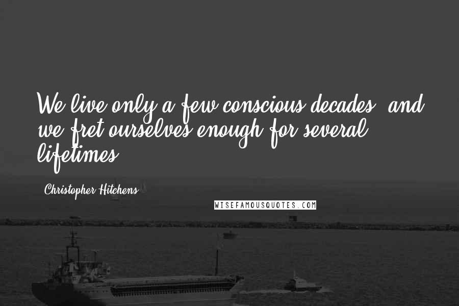 Christopher Hitchens Quotes: We live only a few conscious decades, and we fret ourselves enough for several lifetimes.