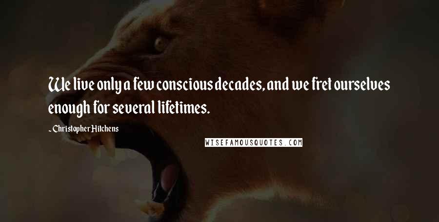 Christopher Hitchens Quotes: We live only a few conscious decades, and we fret ourselves enough for several lifetimes.