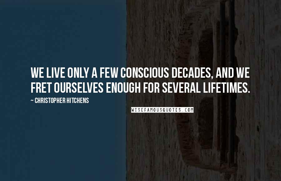 Christopher Hitchens Quotes: We live only a few conscious decades, and we fret ourselves enough for several lifetimes.