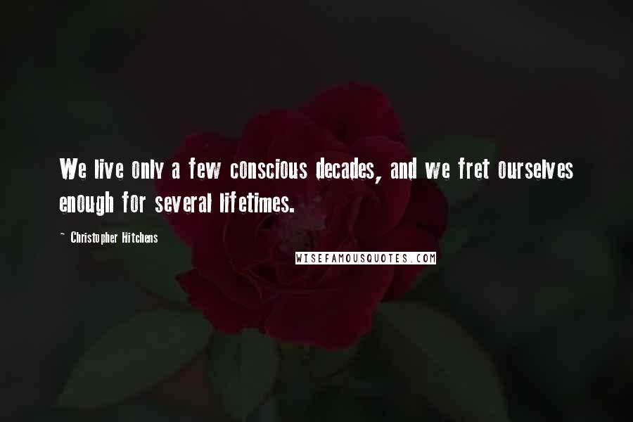 Christopher Hitchens Quotes: We live only a few conscious decades, and we fret ourselves enough for several lifetimes.