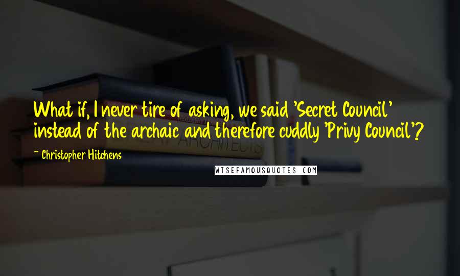 Christopher Hitchens Quotes: What if, I never tire of asking, we said 'Secret Council' instead of the archaic and therefore cuddly 'Privy Council'?