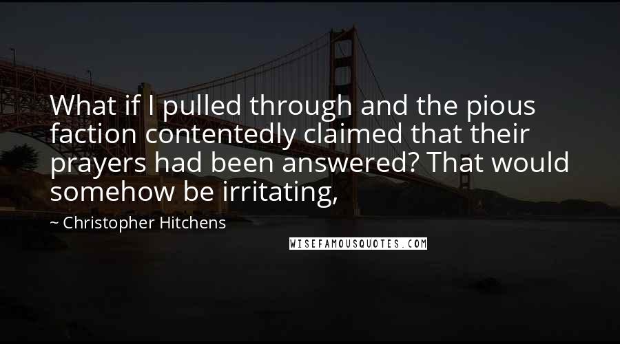 Christopher Hitchens Quotes: What if I pulled through and the pious faction contentedly claimed that their prayers had been answered? That would somehow be irritating,