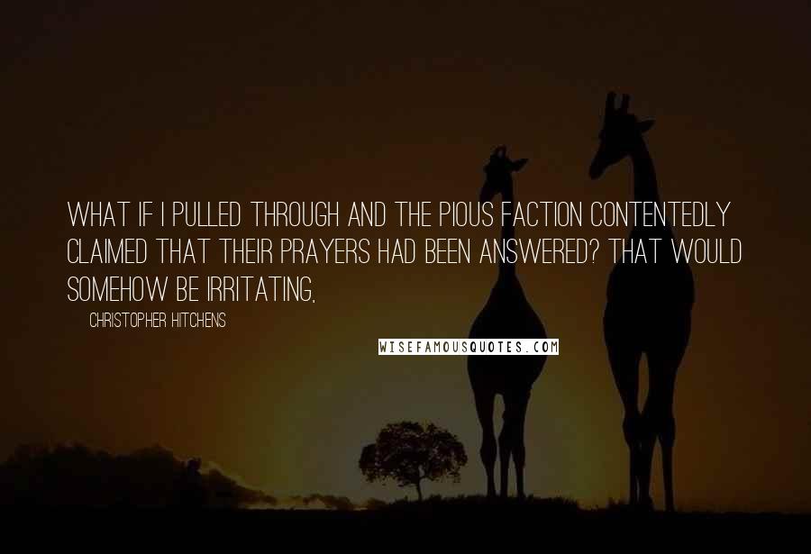 Christopher Hitchens Quotes: What if I pulled through and the pious faction contentedly claimed that their prayers had been answered? That would somehow be irritating,