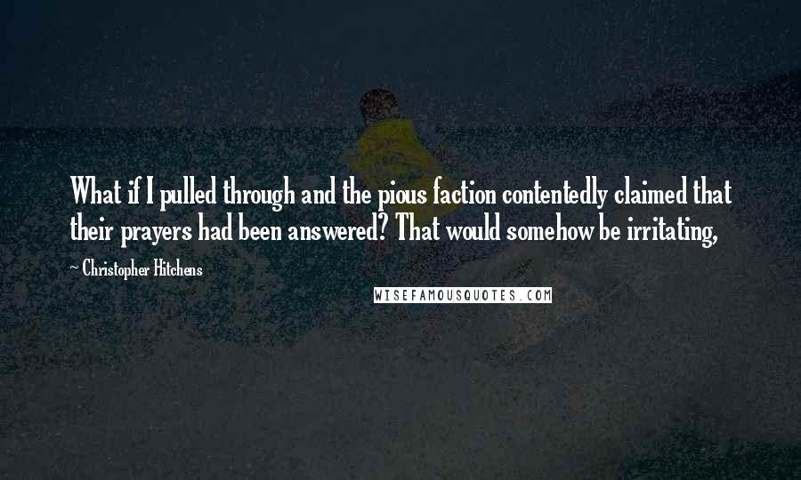 Christopher Hitchens Quotes: What if I pulled through and the pious faction contentedly claimed that their prayers had been answered? That would somehow be irritating,