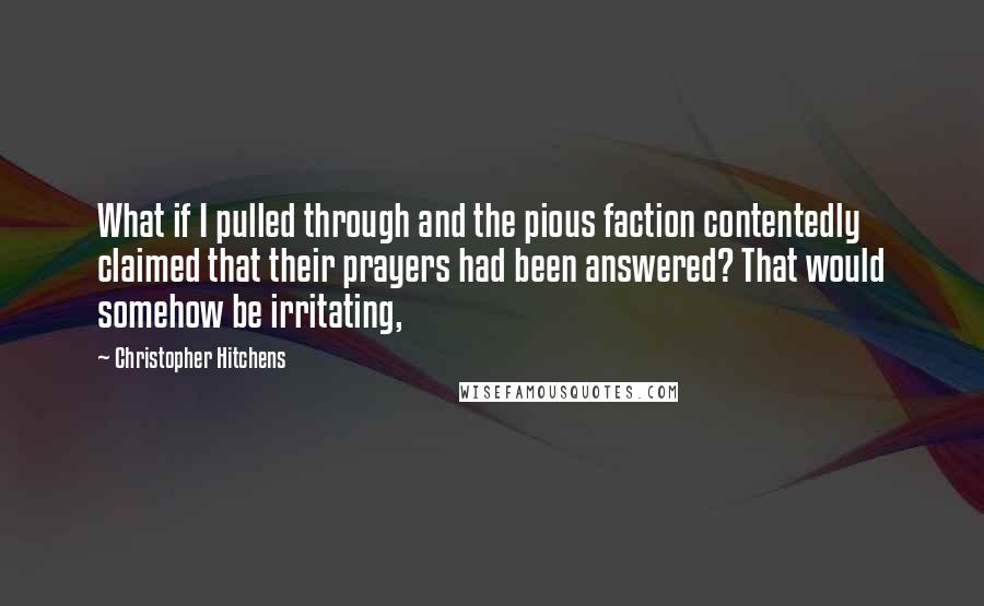 Christopher Hitchens Quotes: What if I pulled through and the pious faction contentedly claimed that their prayers had been answered? That would somehow be irritating,