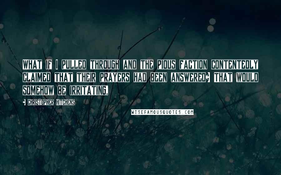 Christopher Hitchens Quotes: What if I pulled through and the pious faction contentedly claimed that their prayers had been answered? That would somehow be irritating,