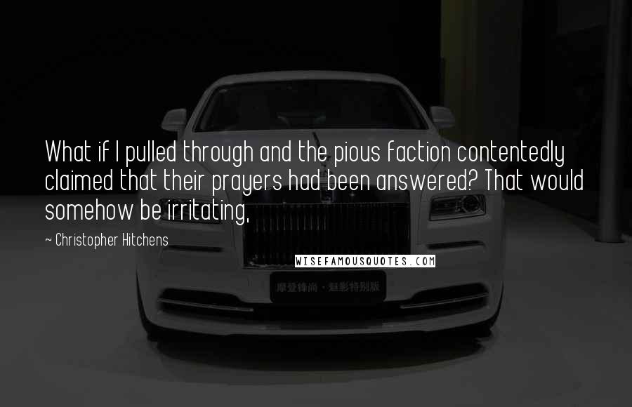 Christopher Hitchens Quotes: What if I pulled through and the pious faction contentedly claimed that their prayers had been answered? That would somehow be irritating,