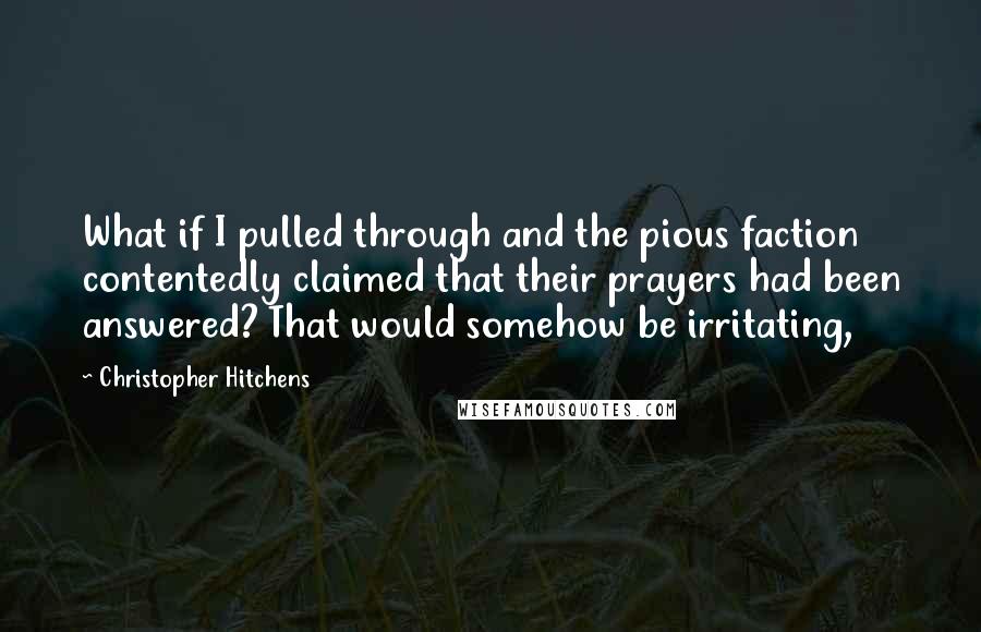 Christopher Hitchens Quotes: What if I pulled through and the pious faction contentedly claimed that their prayers had been answered? That would somehow be irritating,