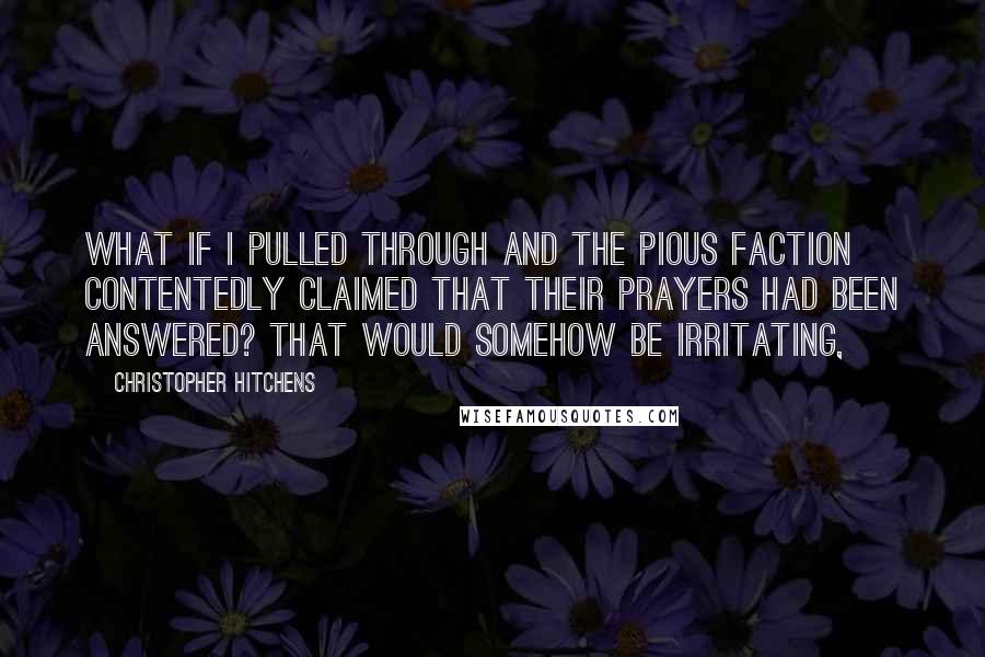 Christopher Hitchens Quotes: What if I pulled through and the pious faction contentedly claimed that their prayers had been answered? That would somehow be irritating,