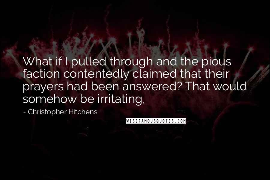 Christopher Hitchens Quotes: What if I pulled through and the pious faction contentedly claimed that their prayers had been answered? That would somehow be irritating,