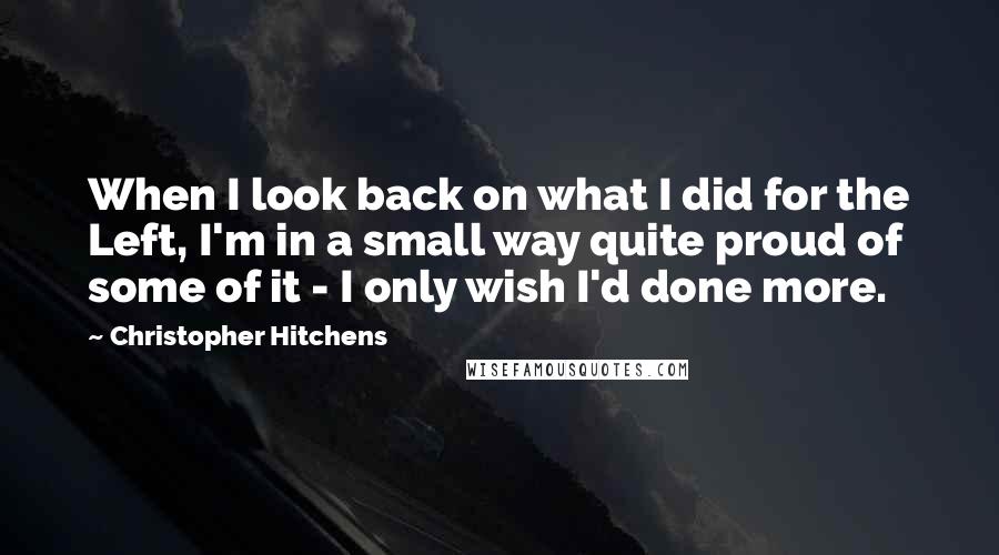 Christopher Hitchens Quotes: When I look back on what I did for the Left, I'm in a small way quite proud of some of it - I only wish I'd done more.