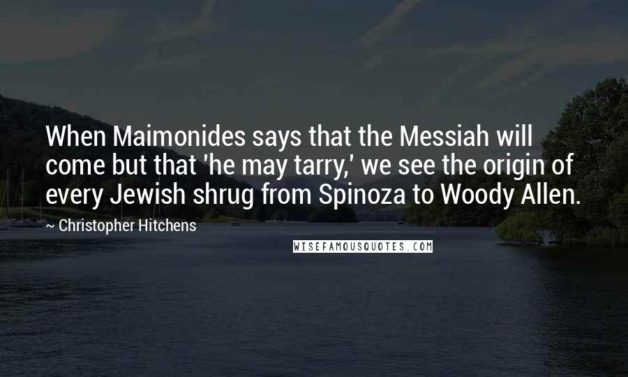 Christopher Hitchens Quotes: When Maimonides says that the Messiah will come but that 'he may tarry,' we see the origin of every Jewish shrug from Spinoza to Woody Allen.