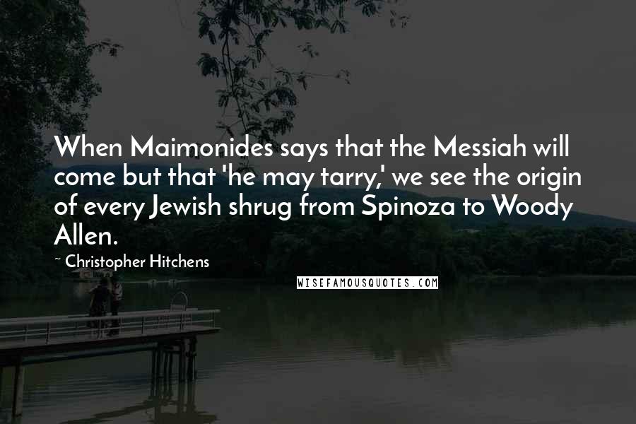 Christopher Hitchens Quotes: When Maimonides says that the Messiah will come but that 'he may tarry,' we see the origin of every Jewish shrug from Spinoza to Woody Allen.