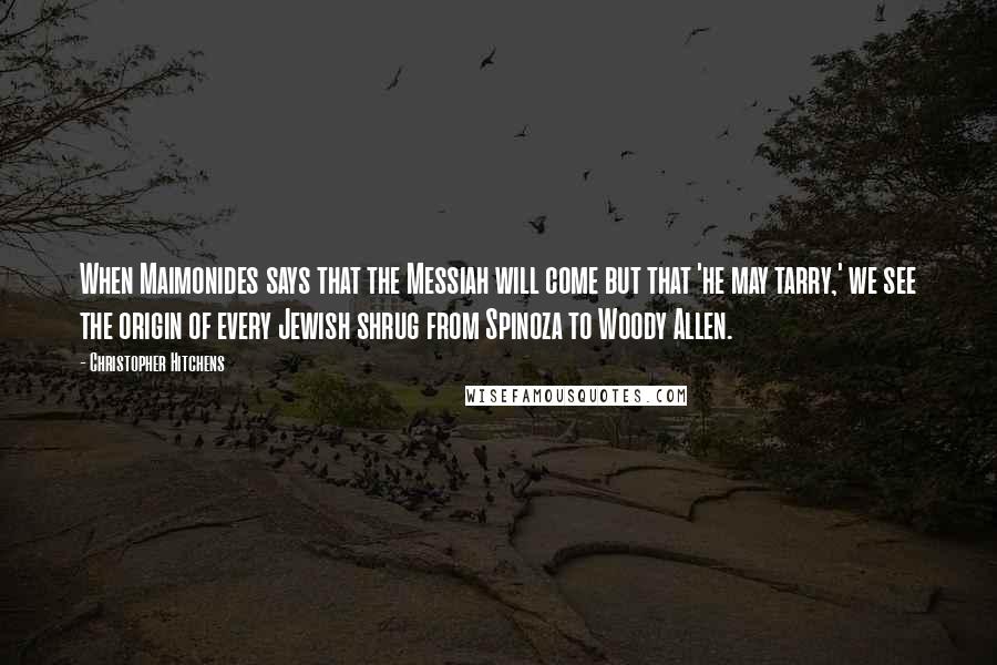 Christopher Hitchens Quotes: When Maimonides says that the Messiah will come but that 'he may tarry,' we see the origin of every Jewish shrug from Spinoza to Woody Allen.