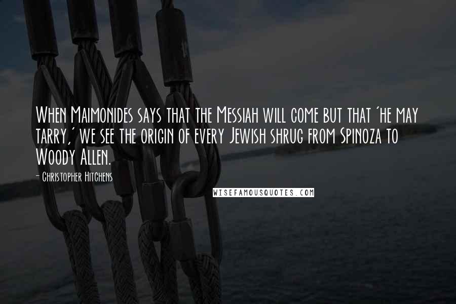 Christopher Hitchens Quotes: When Maimonides says that the Messiah will come but that 'he may tarry,' we see the origin of every Jewish shrug from Spinoza to Woody Allen.