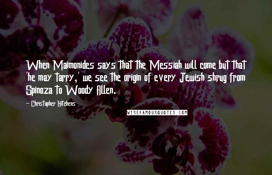 Christopher Hitchens Quotes: When Maimonides says that the Messiah will come but that 'he may tarry,' we see the origin of every Jewish shrug from Spinoza to Woody Allen.