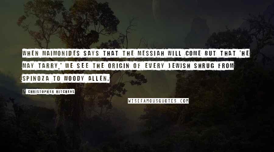 Christopher Hitchens Quotes: When Maimonides says that the Messiah will come but that 'he may tarry,' we see the origin of every Jewish shrug from Spinoza to Woody Allen.
