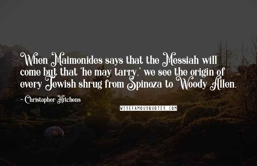 Christopher Hitchens Quotes: When Maimonides says that the Messiah will come but that 'he may tarry,' we see the origin of every Jewish shrug from Spinoza to Woody Allen.