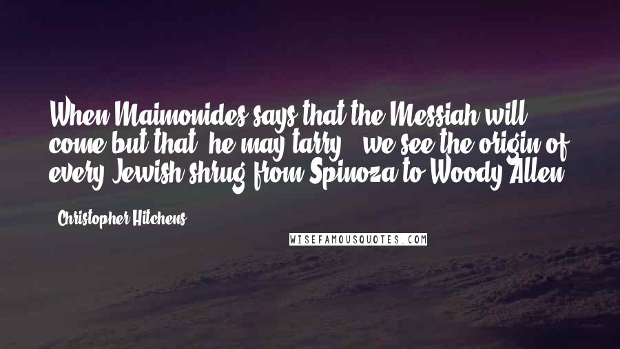 Christopher Hitchens Quotes: When Maimonides says that the Messiah will come but that 'he may tarry,' we see the origin of every Jewish shrug from Spinoza to Woody Allen.