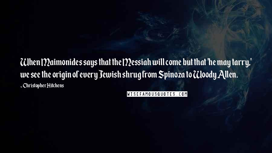 Christopher Hitchens Quotes: When Maimonides says that the Messiah will come but that 'he may tarry,' we see the origin of every Jewish shrug from Spinoza to Woody Allen.
