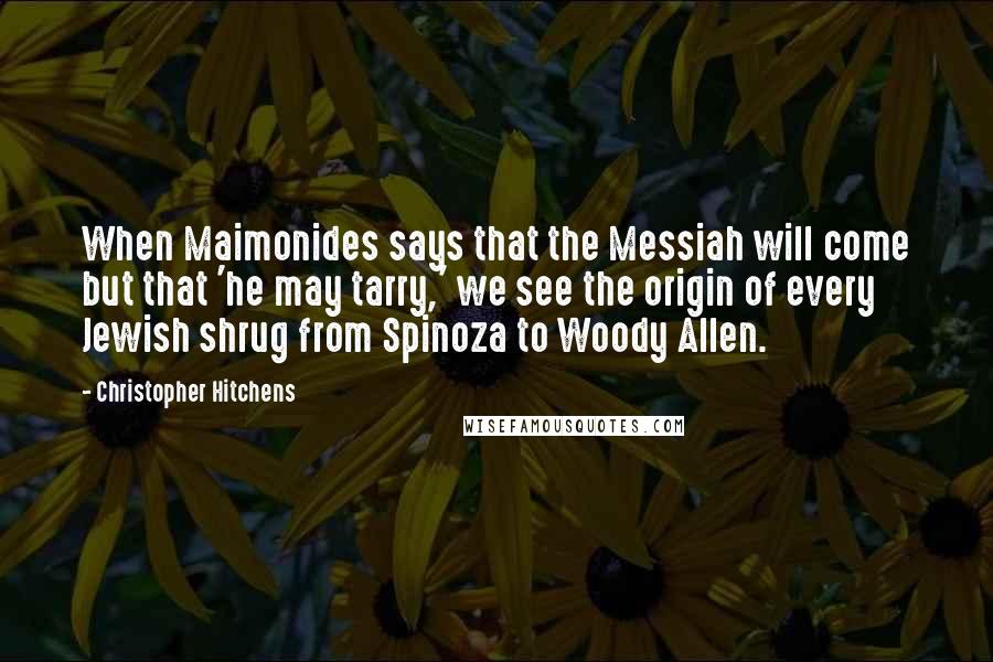 Christopher Hitchens Quotes: When Maimonides says that the Messiah will come but that 'he may tarry,' we see the origin of every Jewish shrug from Spinoza to Woody Allen.
