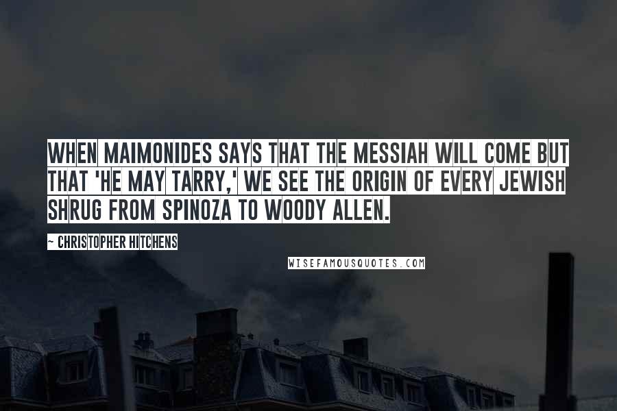 Christopher Hitchens Quotes: When Maimonides says that the Messiah will come but that 'he may tarry,' we see the origin of every Jewish shrug from Spinoza to Woody Allen.