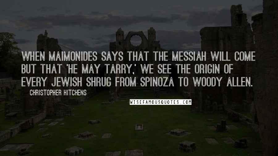 Christopher Hitchens Quotes: When Maimonides says that the Messiah will come but that 'he may tarry,' we see the origin of every Jewish shrug from Spinoza to Woody Allen.