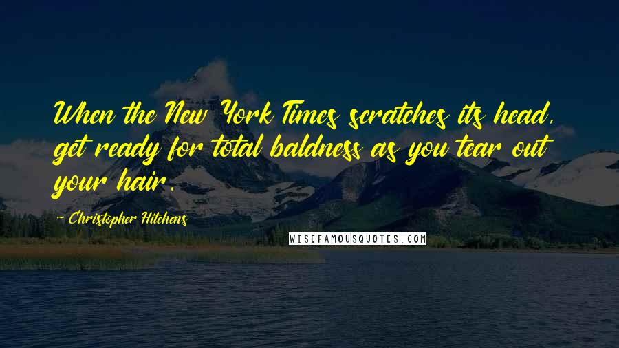 Christopher Hitchens Quotes: When the New York Times scratches its head, get ready for total baldness as you tear out your hair.