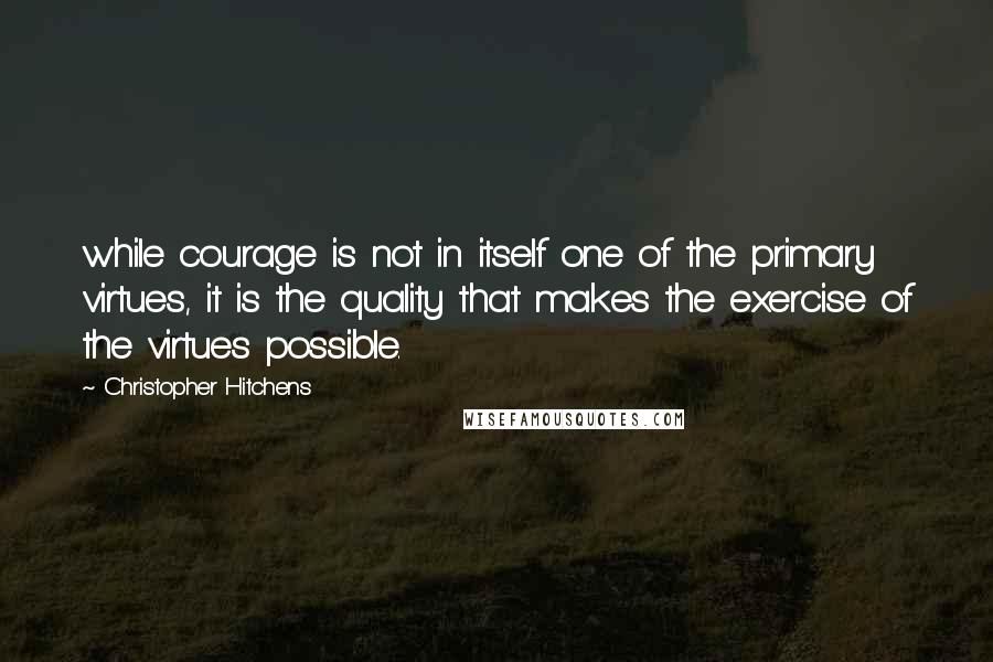 Christopher Hitchens Quotes: while courage is not in itself one of the primary virtues, it is the quality that makes the exercise of the virtues possible.