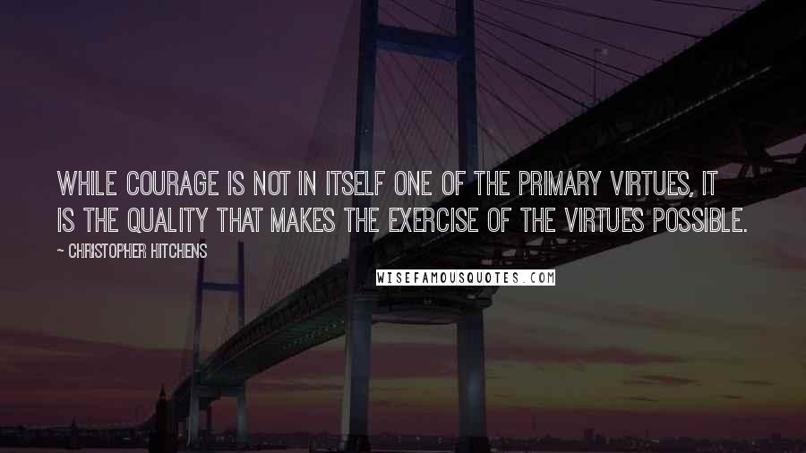 Christopher Hitchens Quotes: while courage is not in itself one of the primary virtues, it is the quality that makes the exercise of the virtues possible.