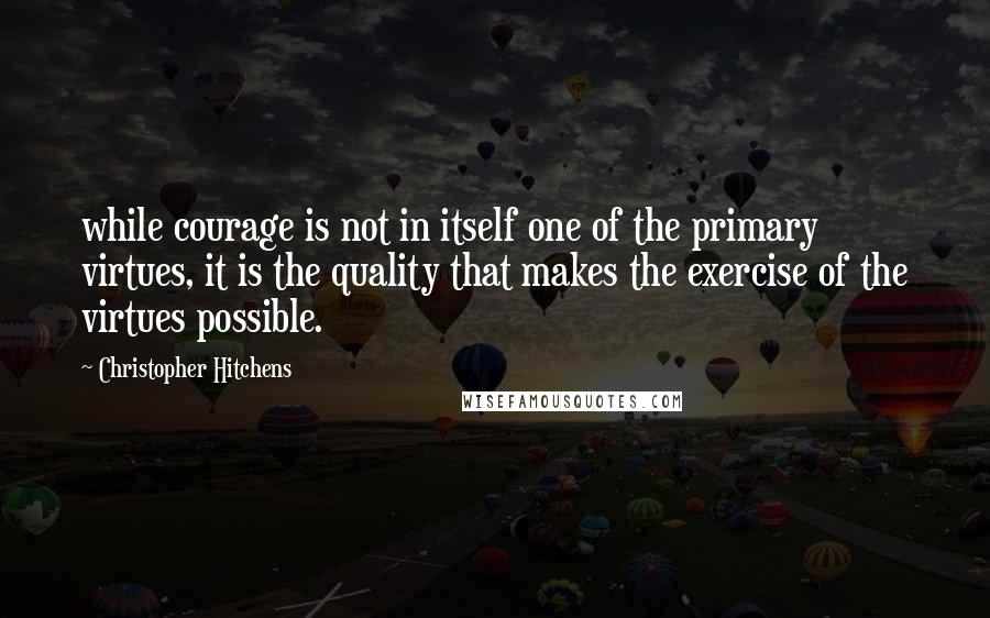 Christopher Hitchens Quotes: while courage is not in itself one of the primary virtues, it is the quality that makes the exercise of the virtues possible.