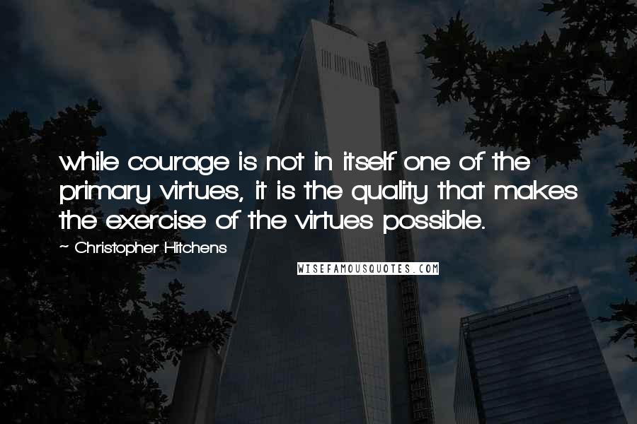 Christopher Hitchens Quotes: while courage is not in itself one of the primary virtues, it is the quality that makes the exercise of the virtues possible.