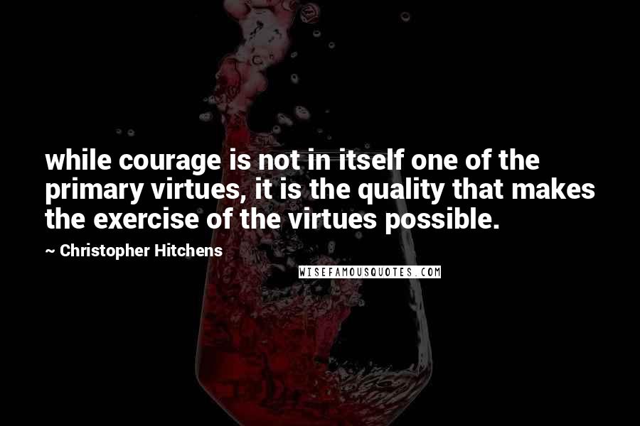 Christopher Hitchens Quotes: while courage is not in itself one of the primary virtues, it is the quality that makes the exercise of the virtues possible.