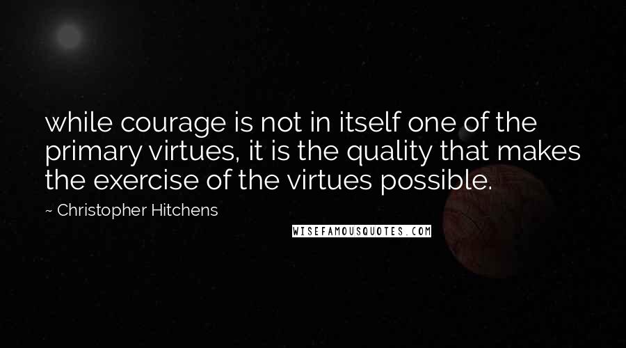 Christopher Hitchens Quotes: while courage is not in itself one of the primary virtues, it is the quality that makes the exercise of the virtues possible.