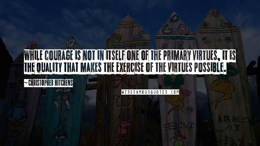 Christopher Hitchens Quotes: while courage is not in itself one of the primary virtues, it is the quality that makes the exercise of the virtues possible.