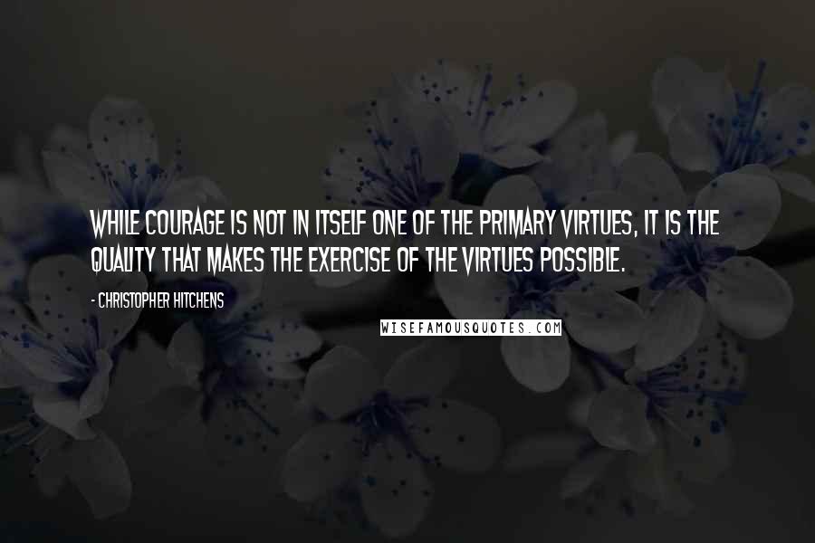 Christopher Hitchens Quotes: while courage is not in itself one of the primary virtues, it is the quality that makes the exercise of the virtues possible.