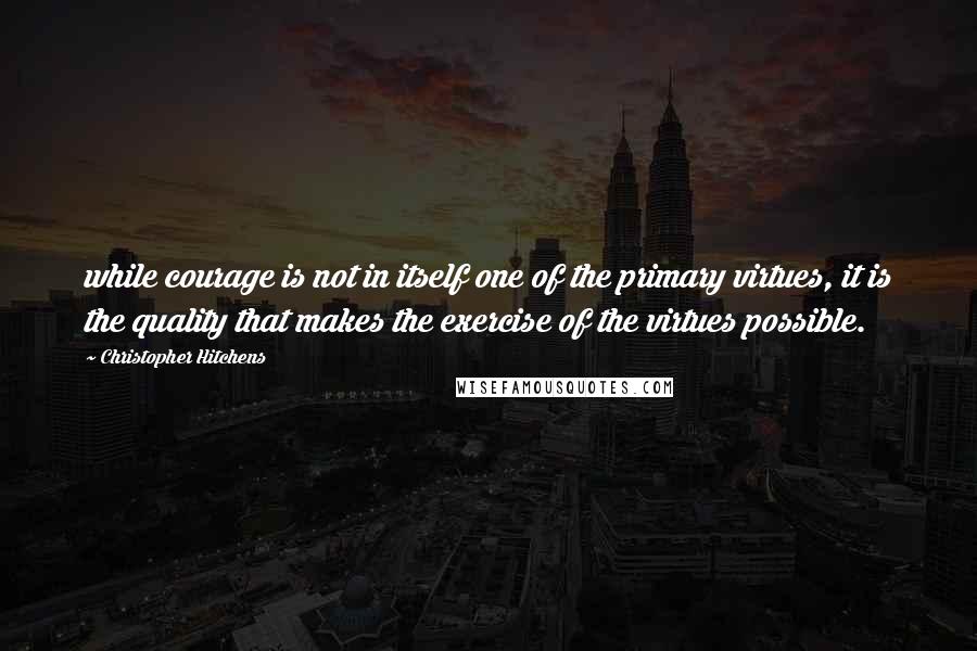 Christopher Hitchens Quotes: while courage is not in itself one of the primary virtues, it is the quality that makes the exercise of the virtues possible.