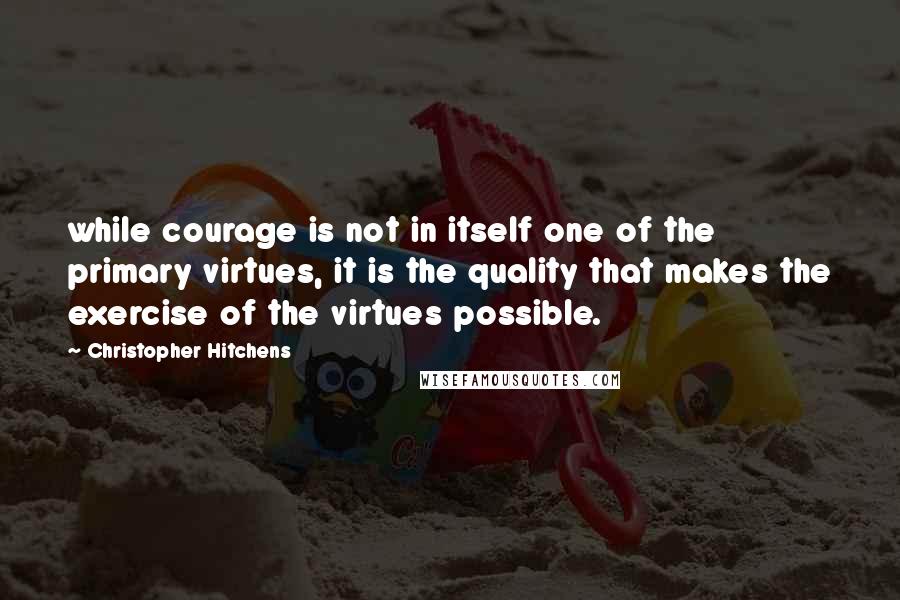 Christopher Hitchens Quotes: while courage is not in itself one of the primary virtues, it is the quality that makes the exercise of the virtues possible.