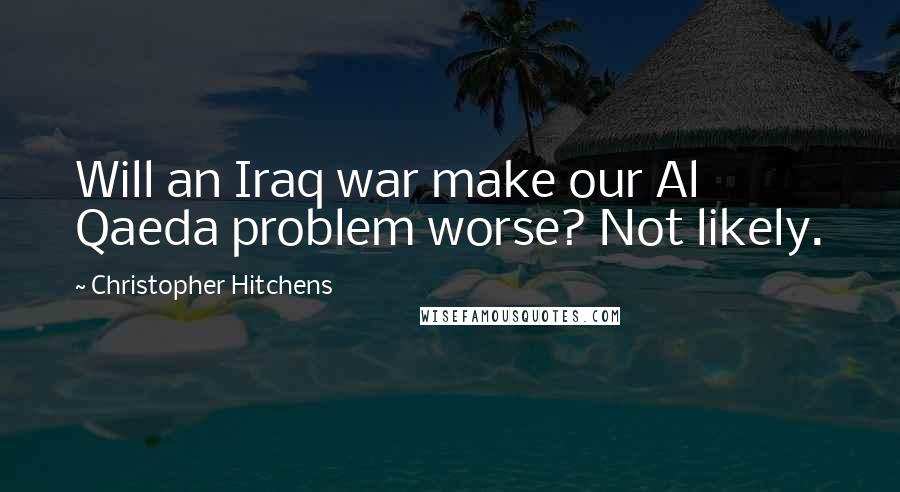 Christopher Hitchens Quotes: Will an Iraq war make our Al Qaeda problem worse? Not likely.