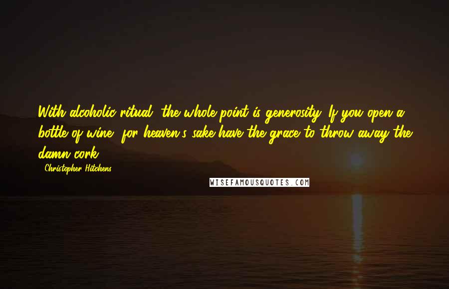 Christopher Hitchens Quotes: With alcoholic ritual, the whole point is generosity. If you open a bottle of wine, for heaven's sake have the grace to throw away the damn cork.