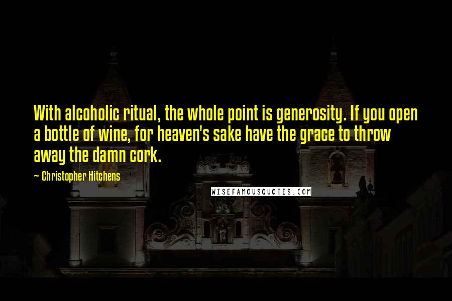 Christopher Hitchens Quotes: With alcoholic ritual, the whole point is generosity. If you open a bottle of wine, for heaven's sake have the grace to throw away the damn cork.