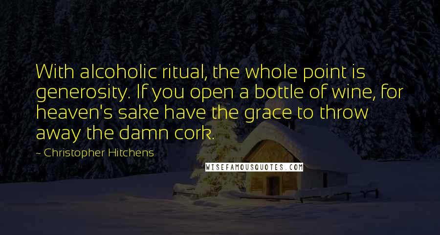 Christopher Hitchens Quotes: With alcoholic ritual, the whole point is generosity. If you open a bottle of wine, for heaven's sake have the grace to throw away the damn cork.