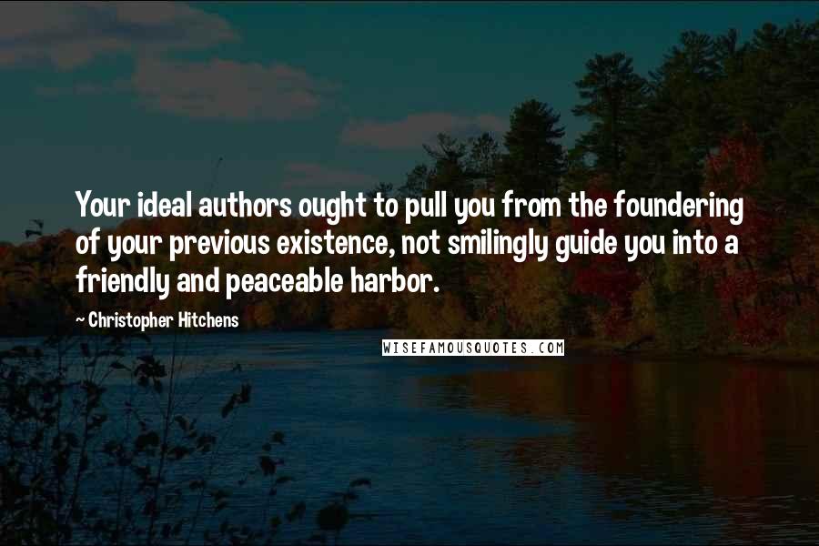 Christopher Hitchens Quotes: Your ideal authors ought to pull you from the foundering of your previous existence, not smilingly guide you into a friendly and peaceable harbor.