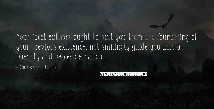 Christopher Hitchens Quotes: Your ideal authors ought to pull you from the foundering of your previous existence, not smilingly guide you into a friendly and peaceable harbor.