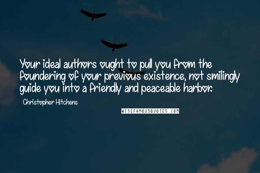 Christopher Hitchens Quotes: Your ideal authors ought to pull you from the foundering of your previous existence, not smilingly guide you into a friendly and peaceable harbor.