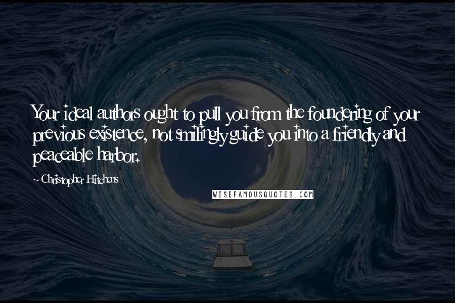 Christopher Hitchens Quotes: Your ideal authors ought to pull you from the foundering of your previous existence, not smilingly guide you into a friendly and peaceable harbor.