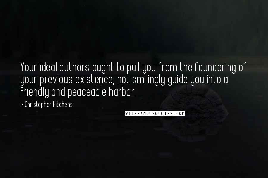 Christopher Hitchens Quotes: Your ideal authors ought to pull you from the foundering of your previous existence, not smilingly guide you into a friendly and peaceable harbor.