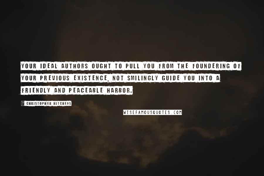 Christopher Hitchens Quotes: Your ideal authors ought to pull you from the foundering of your previous existence, not smilingly guide you into a friendly and peaceable harbor.