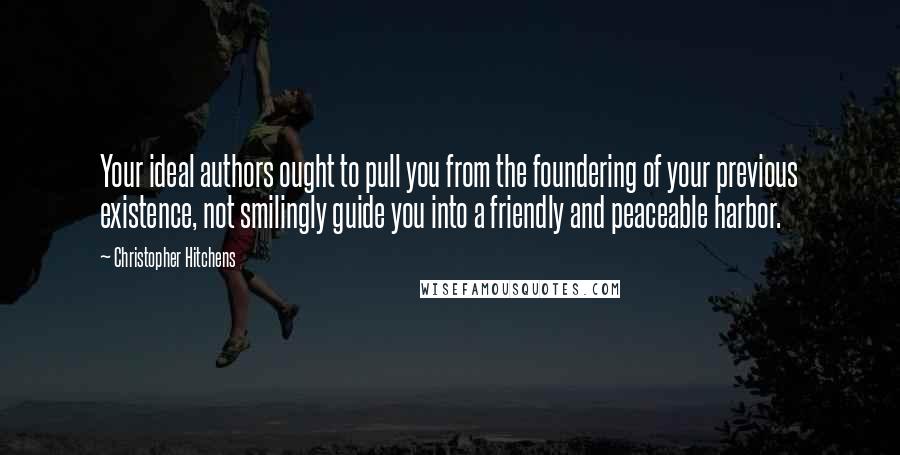 Christopher Hitchens Quotes: Your ideal authors ought to pull you from the foundering of your previous existence, not smilingly guide you into a friendly and peaceable harbor.